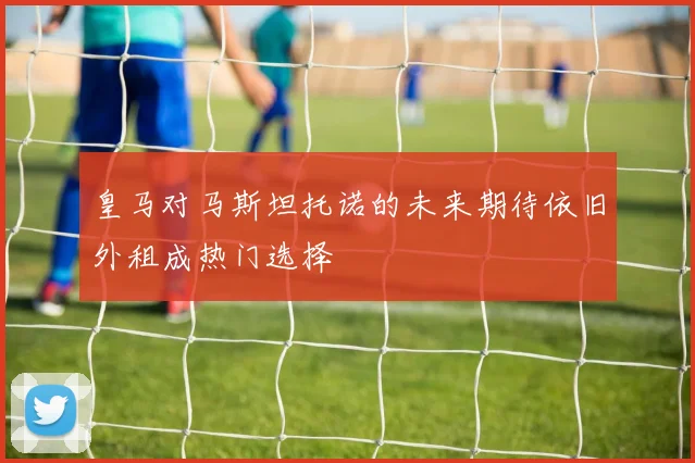 皇马对马斯坦托诺的未来期待依旧外租成热门选择