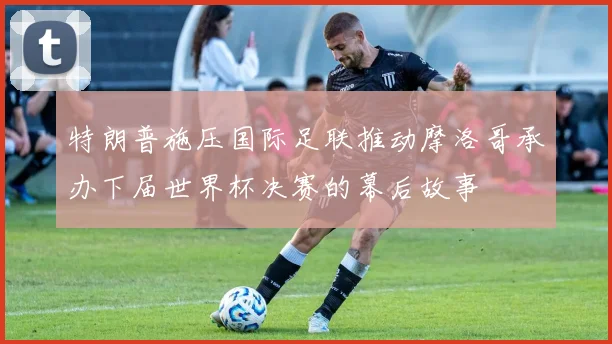特朗普施压国际足联推动摩洛哥承办下届世界杯决赛的幕后故事