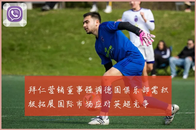 拜仁营销董事强调德国俱乐部需积极拓展国际市场应对英超竞争