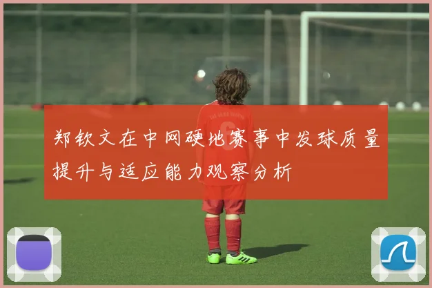 郑钦文在中网硬地赛事中发球质量提升与适应能力观察分析
