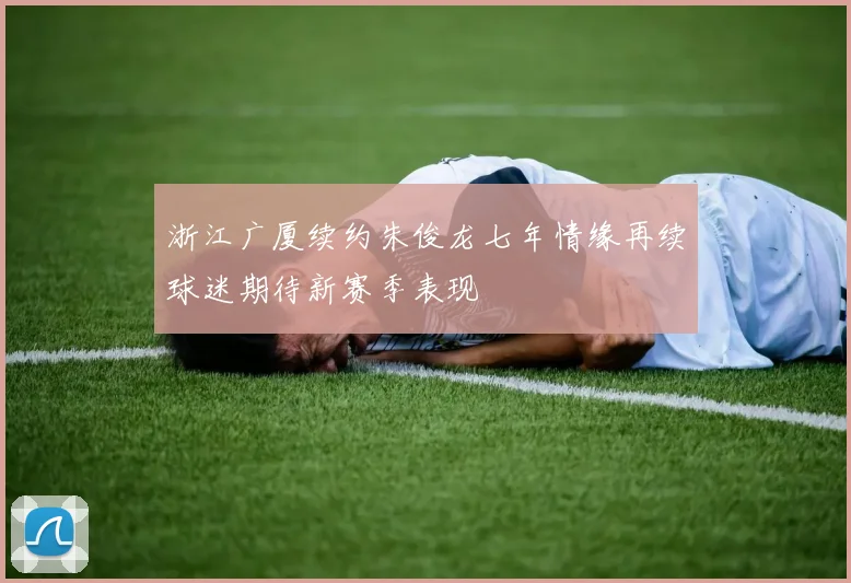 浙江广厦续约朱俊龙七年情缘再续球迷期待新赛季表现