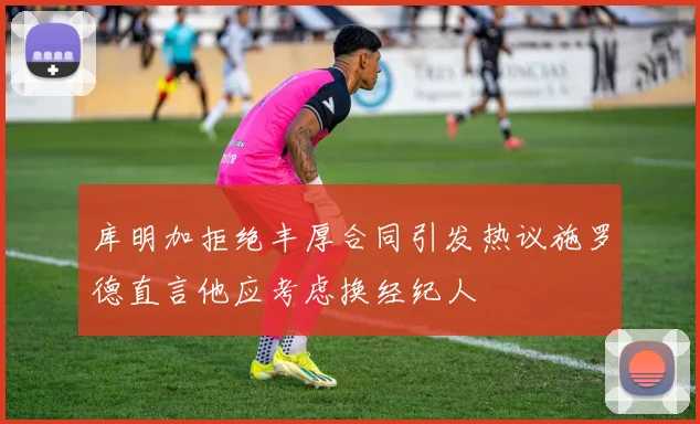 库明加拒绝丰厚合同引发热议施罗德直言他应考虑换经纪人
