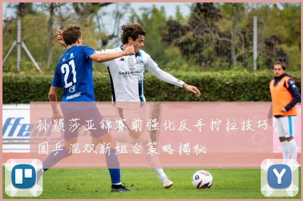 孙颖莎亚锦赛前强化反手拧拉技巧国乒混双新组合策略揭秘